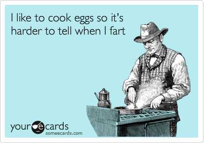 I like to cook eggs so it's
harder to tell when I fart
