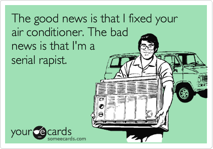 The good news is that I fixed your air conditioner. The bad
news is that I'm a
serial rapist.