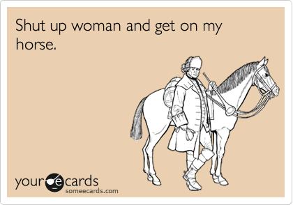 Shut up woman and get on my horse.