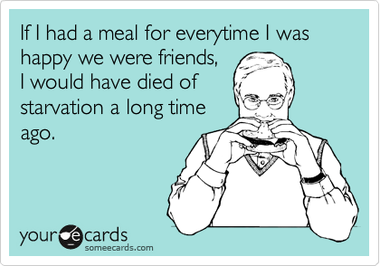 If I had a meal for everytime I was happy we were friends,
I would have died of
starvation a long time
ago.