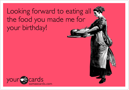 Looking forward to eating all
the food you made me for
your birthday!