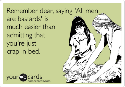Remember dear, saying 'All men
are bastards' is
much easier than
admitting that
you're just
crap in bed.