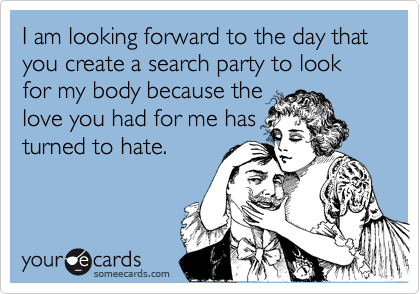 I am looking forward to the day that you create a search party to look for my body because the
love you had for me has
turned to hate. 