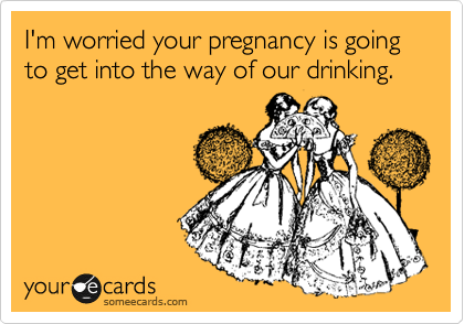 I'm worried your pregnancy is going to get into the way of our drinking.