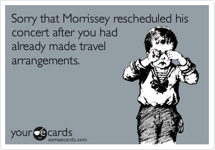 Sorry that Morrissey rescheduled his concert after you had
already made travel
arrangements.