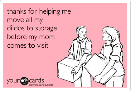 thanks for helping me 
move all my 
dildos to storage 
before my mom
comes to visit