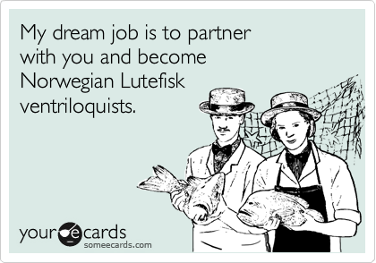 My dream job is to partner 
with you and become 
Norwegian Lutefisk
ventriloquists.