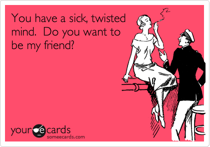 You have a sick, twisted
mind.  Do you want to
be my friend?