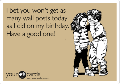 I bet you won't get as
many wall posts today
as I did on my birthday.
Have a good one!