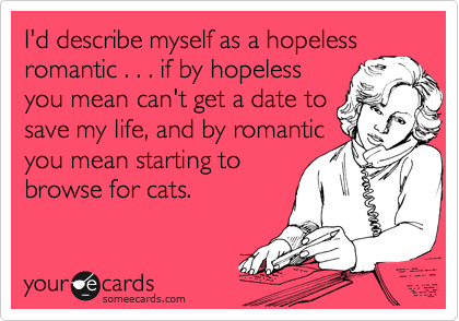 I'd describe myself as a hopeless
romantic . . . if by hopeless
you mean can't get a date to
save my life, and by romantic
you mean starting to
browse for cats. 