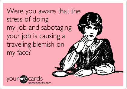 Were you aware that the
stress of doing
my job and sabotaging
your job is causing a 
traveling blemish on
my face?