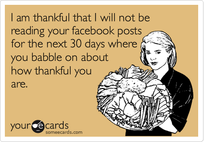 I am thankful that I will not be reading your facebook posts
for the next 30 days where
you babble on about
how thankful you
are.