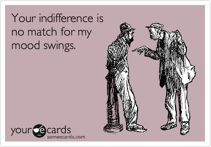 Your indifference is
no match for my
mood swings.