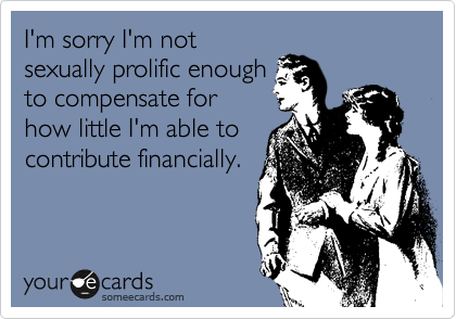 I'm sorry I'm not
sexually prolific enough
to compensate for
how little I'm able to
contribute financially.