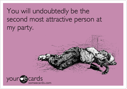 You will undoubtedly be the second most attractive person at my party.