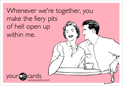 Whenever we're together, you make the fiery pits
of hell open up
within me.