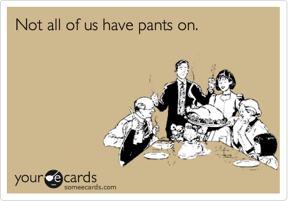 Not all of us have pants on.