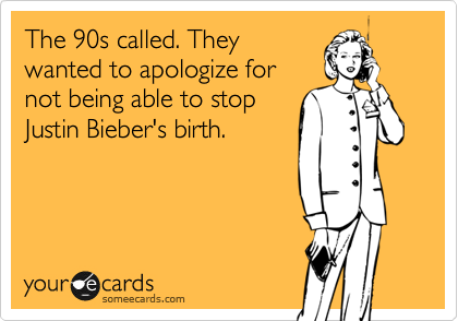 The 90s called. They
wanted to apologize for
not being able to stop
Justin Bieber's birth.