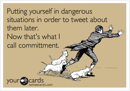 Putting yourself in dangerous situations in order to tweet about them later. 
Now that's what I
call committment.