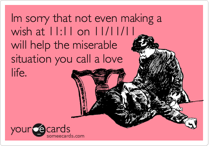Im sorry that not even making a wish at 11:11 on 11/11/11
will help the miserable
situation you call a love
life.