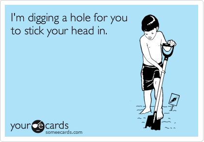 I'm digging a hole for you
to stick your head in.