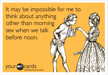 It may be impossible for me to
think about anything
other than morning
sex when we talk
before noon.