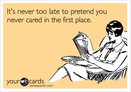 It's never too late to pretend you never cared in the first place.