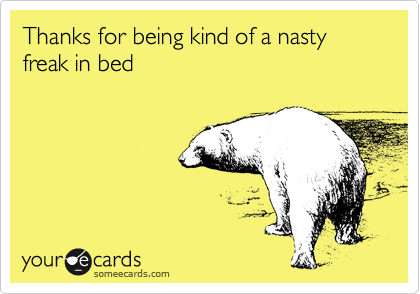Thanks for being kind of a nasty freak in bed