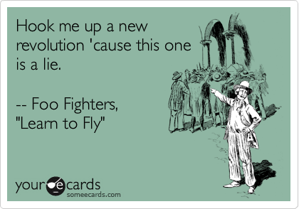 Hook me up a new
revolution 'cause this one
is a lie.

-- Foo Fighters,
"Learn to Fly"