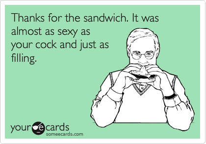 Thanks for the sandwich. It was almost as sexy as
your cock and just as
filling.