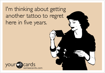 I'm thinking about getting
another tattoo to regret
here in five years.