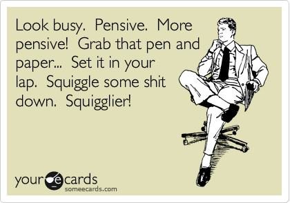 Look busy.  Pensive.  More
pensive!  Grab that pen and
paper...  Set it in your
lap.  Squiggle some shit
down.  Squigglier!