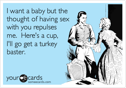 I want a baby but the
thought of having sex
with you repulses
me.  Here's a cup,
I'll go get a turkey
baster.