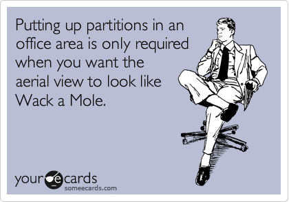 Putting up partitions in an
office area is only required
when you want the
aerial view to look like
Wack a Mole.