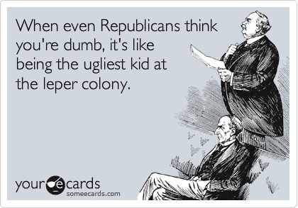 When even Republicans think
you're dumb, it's like
being the ugliest kid at
the leper colony.