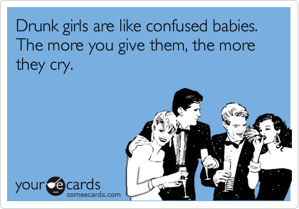 Drunk girls are like confused babies. The more you give them, the more they cry.