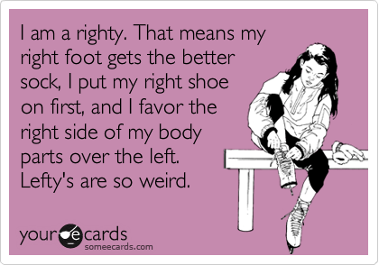 I am a righty. That means my
right foot gets the better
sock, I put my right shoe
on first, and I favor the
right side of my body
parts over the left.
Lefty's are so weird.