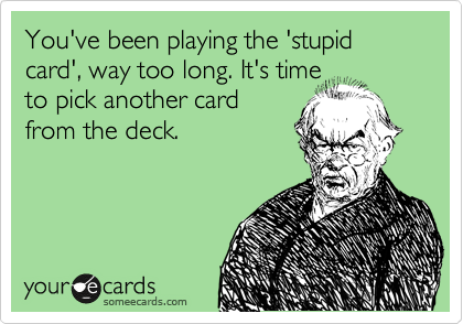 You've been playing the 'stupid card', way too long. It's time
to pick another card
from the deck.