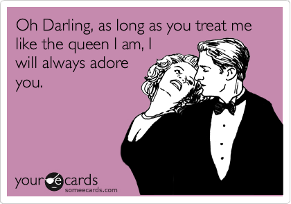 Oh Darling, as long as you treat me like the queen I am, I
will always adore
you.