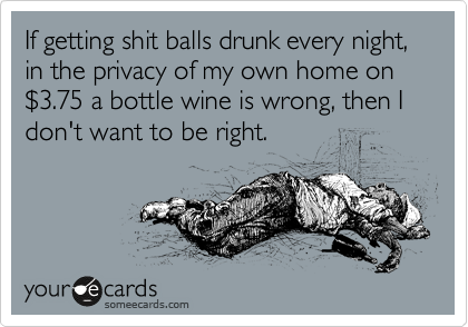If getting shit balls drunk every night, in the privacy of my own home on %243.75 a bottle wine is wrong, then I don't want to be right.