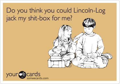 Do you think you could Lincoln-Log   jack my shit-box for me?