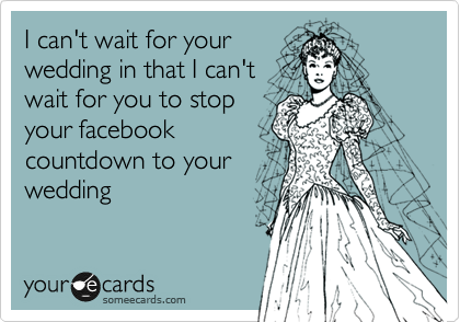I can't wait for your
wedding in that I can't
wait for you to stop
your facebook
countdown to your
wedding