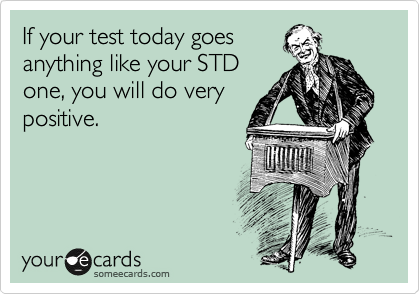 If your test today goes
anything like your STD
one, you will do very
positive.