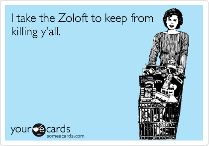 I take the Zoloft to keep from
killing y'all.