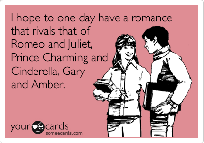 I hope to one day have a romance that rivals that of
Romeo and Juliet,
Prince Charming and
Cinderella, Gary
and Amber. 