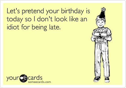 Let's pretend your birthday is
today so I don't look like an
idiot for being late. 