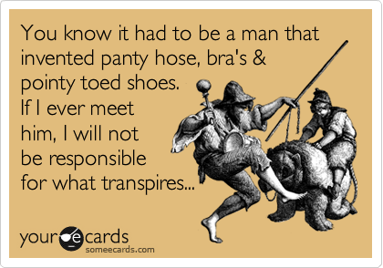 You know it had to be a man that invented panty hose, bra's &
pointy toed shoes.
If I ever meet
him, I will not
be responsible
for what transpires...