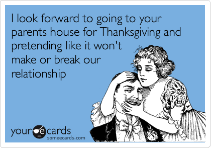 I look forward to going to your parents house for Thanksgiving and pretending like it won't
make or break our 
relationship