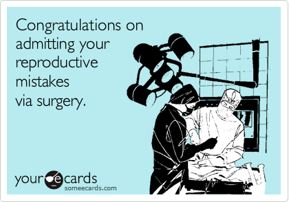 Congratulations on 
admitting your 
reproductive 
mistakes 
via surgery.