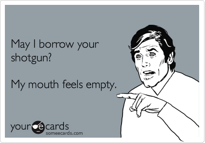 

May I borrow your
shotgun?

My mouth feels empty.